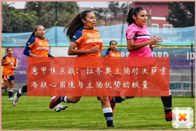 意甲焦点战：拉齐奥主场对决萨索洛核心困境与主场优势的较量